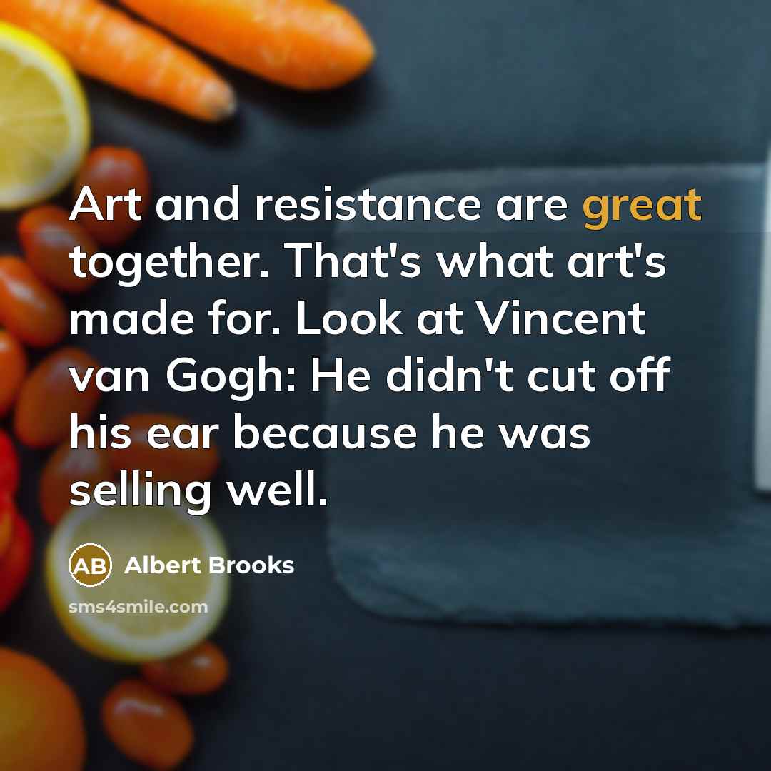 “Art and resistance are great together. That's what art's made for. Look at Vincent van Gogh: He didn't cut off his ear because he was selling well.” quote by Albert Brooks
