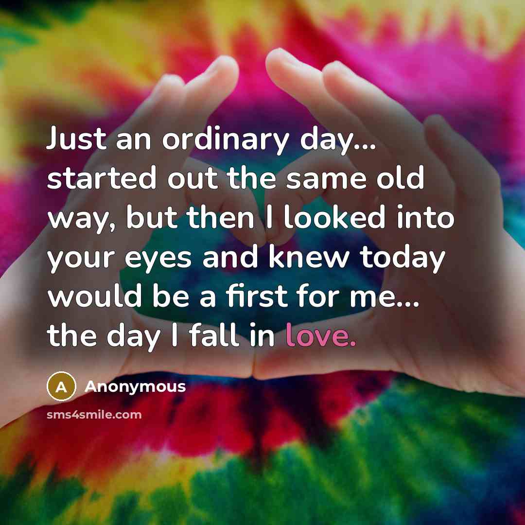 “Just an ordinary day... started out the same old way, but then I looked into your eyes and knew today would be a first for me... the day I fall in love.” quote by Anonymous