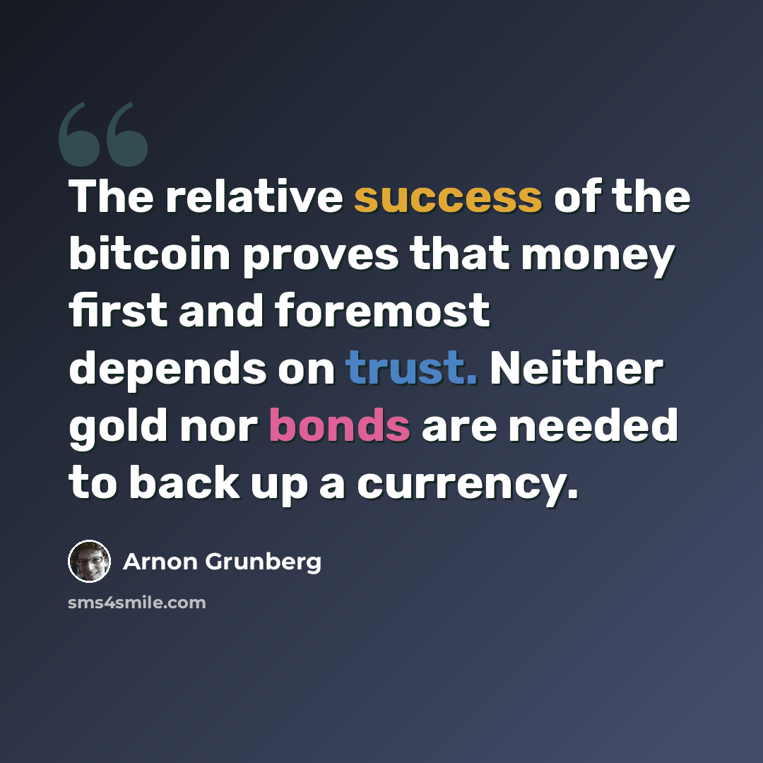 “The relative success of the bitcoin proves that money first and foremost depends on trust. Neither gold nor bonds are needed to back up a currency.” quote by Arnon Grunberg