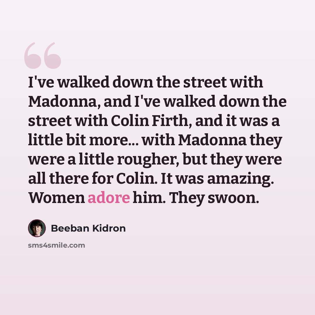 “I've walked down the street with Madonna, and I've walked down the street with Colin Firth, and it was a little bit more... with Madonna they were a little rougher, but they were all there for Colin. It was amazing. Women adore him. They swoon.” quote by Beeban Kidron