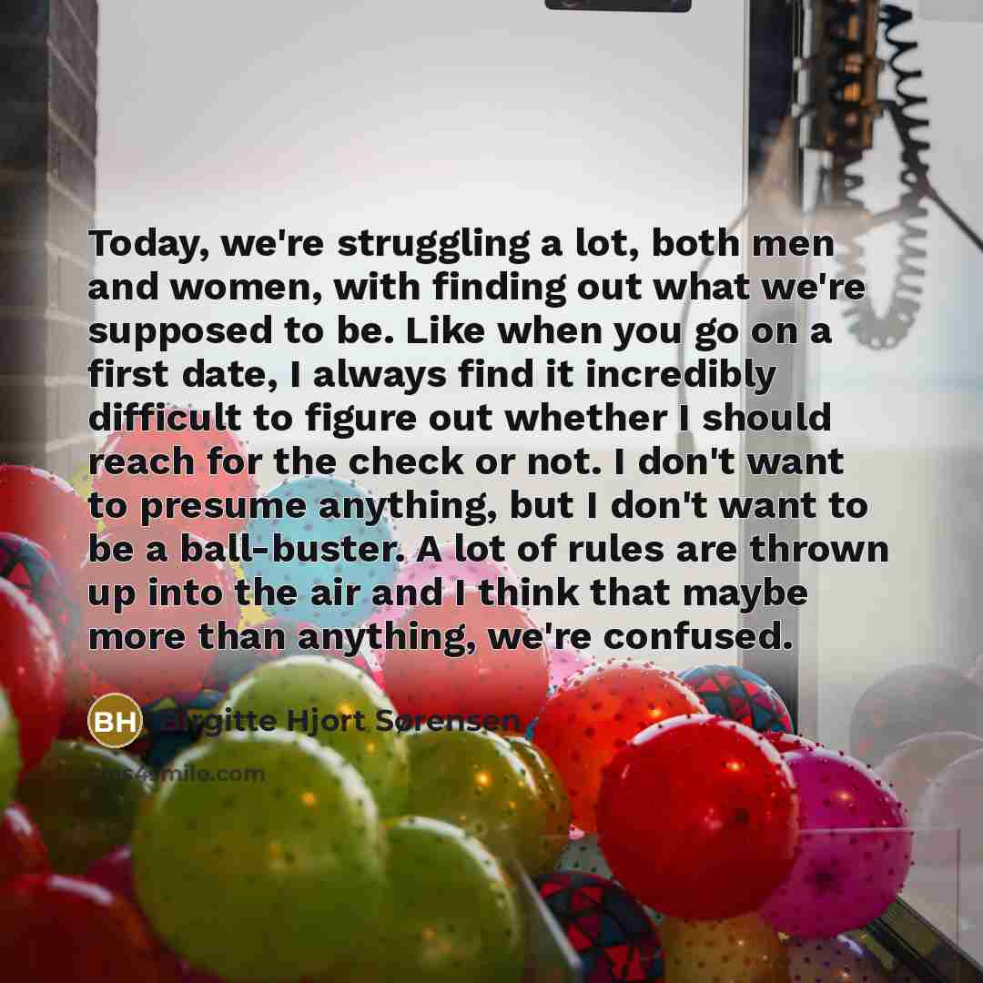 “Today, we're struggling a lot, both men and women, with finding out what we're supposed to be. Like when you go on a first date, I always find it incredibly difficult to figure out whether I should reach for the check or not. I don't want to presume anything, but I don't want to be a ball-buster…” quote by Birgitte Hjort Sørensen