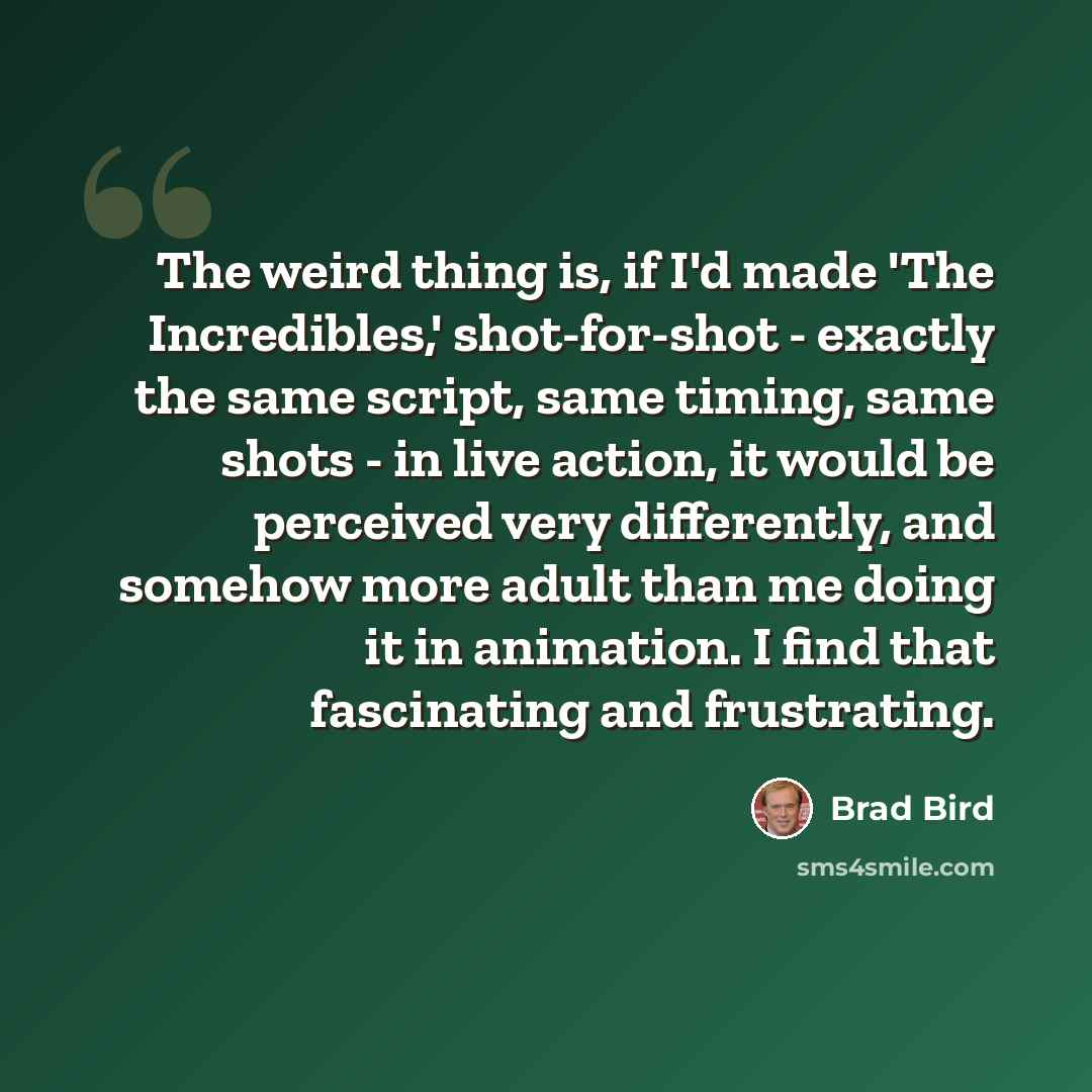 “The weird thing is, if I'd made 'The Incredibles,' shot-for-shot - exactly the same script, same timing, same shots - in live action, it would be perceived very differently, and somehow more adult than me doing it in animation. I find that fascinating and frustrating.” quote by Brad Bird