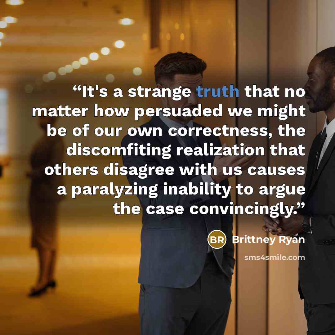 “It's a strange truth that no matter how persuaded we might be of our own correctness, the discomfiting realization that others disagree with us causes a paralyzing inability to argue the case convincingly.” quote by Brittney Ryan