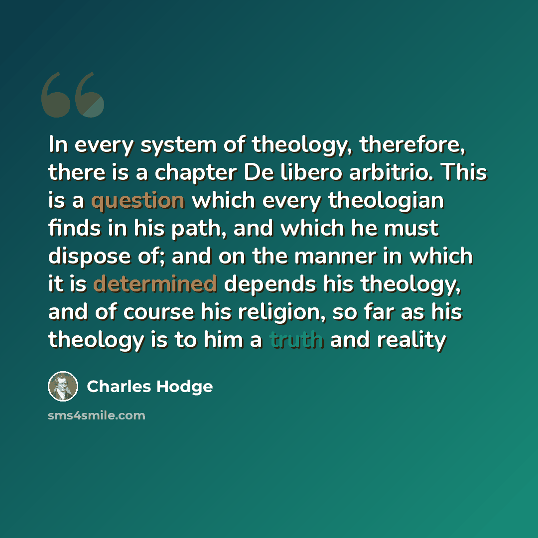 “In every system of theology, therefore, there is a chapter De libero arbitrio. This is a question which every theologian finds in his path, and which he must dispose of; and on the manner in which it is determined depends his theology, and of course his religion, so far as his theology is to him a…” quote by Charles Hodge