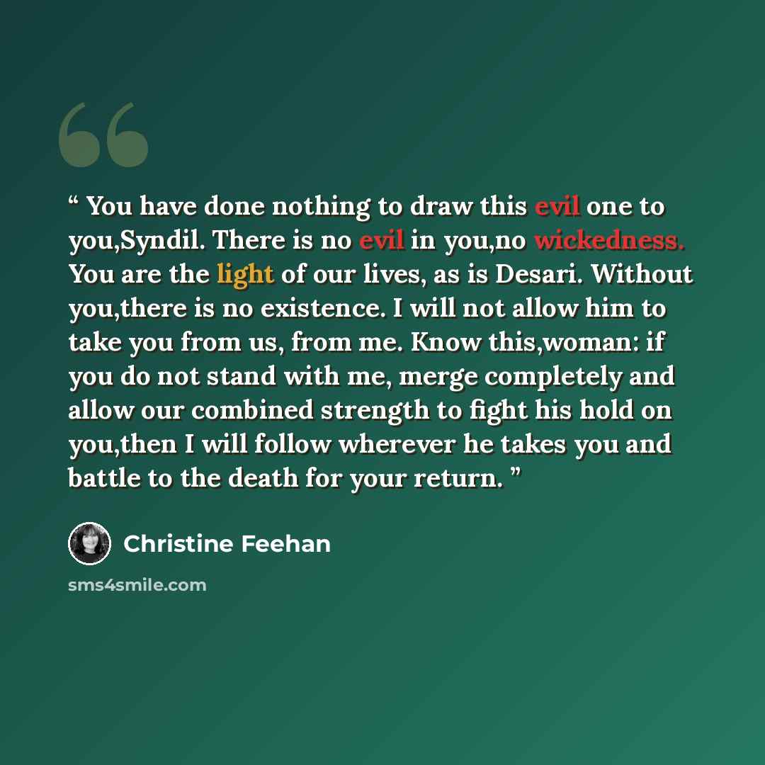 “You have done nothing to draw this evil one to you,Syndil. There is no evil in you,no wickedness. You are the light of our lives, as is Desari. Without you,there is no existence. I will not allow him to take you from us, from me. Know this,woman: if you do not stand with me, merge completely and…” quote by Christine Feehan