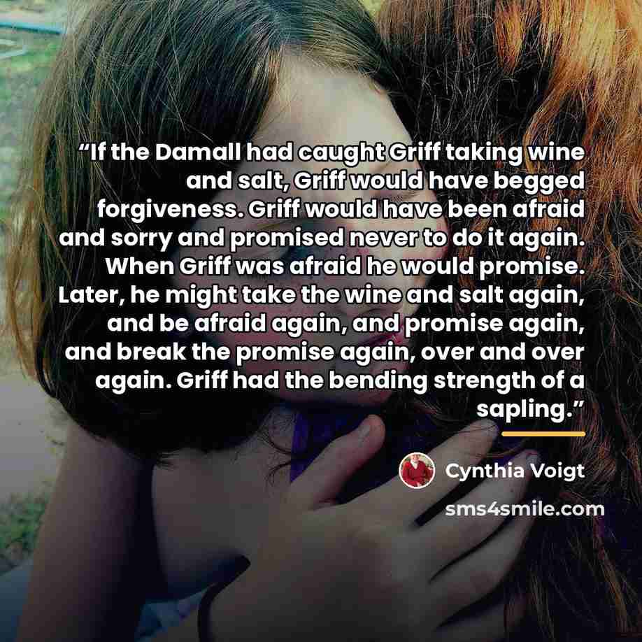 “If the Damall had caught Griff taking wine and salt, Griff would have begged forgiveness. Griff would have been afraid and sorry and promised never to do it again. When Griff was afraid he would promise. Later, he might take the wine and salt again, and be afraid again, and promise again, and…” quote by Cynthia Voigt