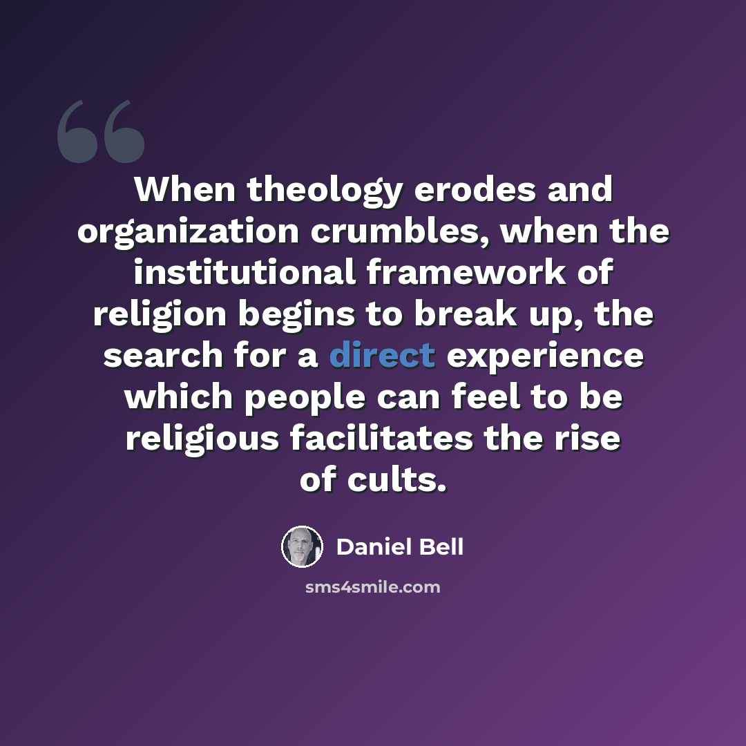 “When theology erodes and organization crumbles, when the institutional framework of religion begins to break up, the search for a direct experience which people can feel to be religious facilitates the rise of cults.” quote by Daniel Bell