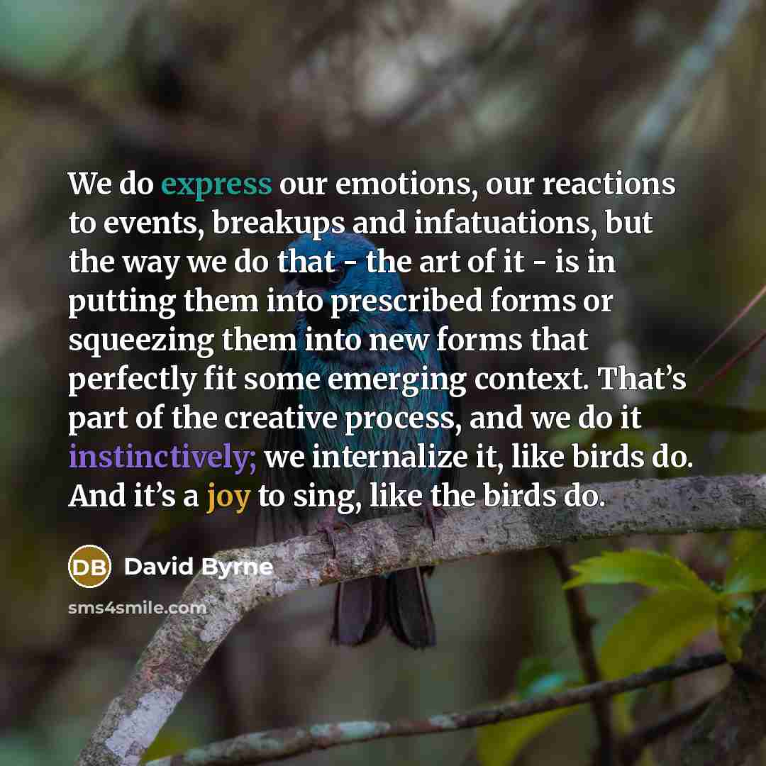 “We do express our emotions, our reactions to events, breakups and infatuations, but the way we do that - the art of it - is in putting them into prescribed forms or squeezing them into new forms that perfectly fit some emerging context. That’s part of the creative process, and we do it…” quote by David Byrne