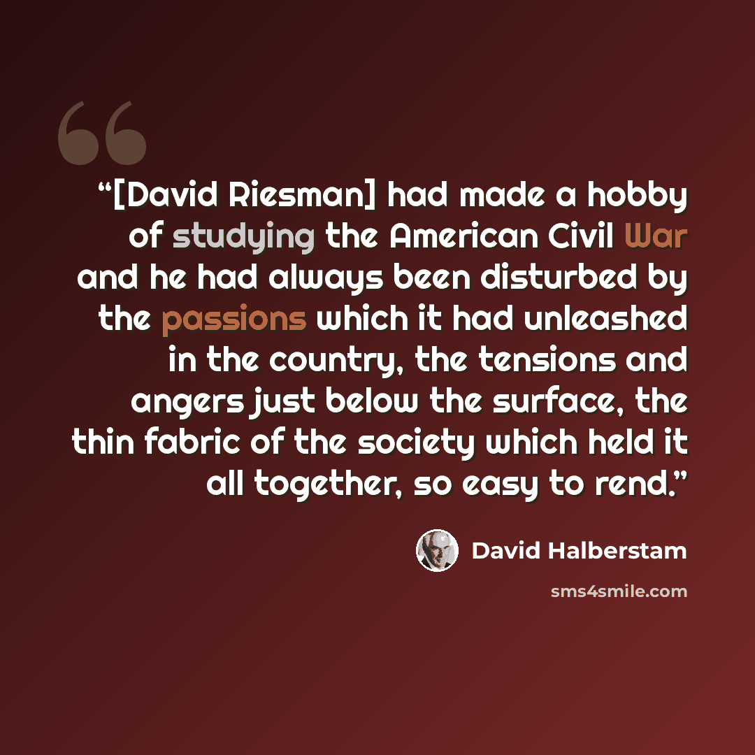 “[David Riesman] had made a hobby of studying the American Civil War and he had always been disturbed by the passions which it had unleashed in the country, the tensions and angers just below the surface, the thin fabric of the society which held it all together, so easy to rend.” quote by David Halberstam