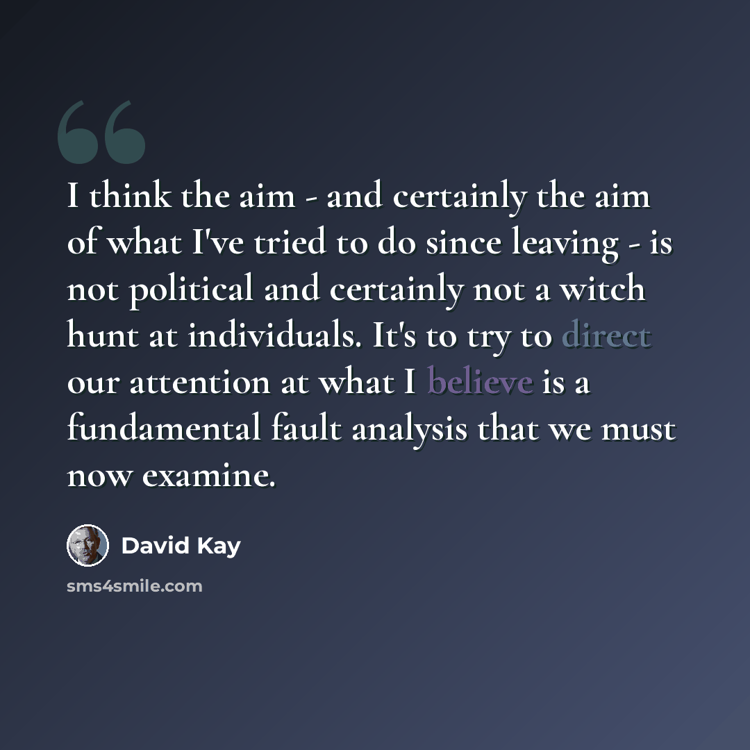 “I think the aim - and certainly the aim of what I've tried to do since leaving - is not political and certainly not a witch hunt at individuals. It's to try to direct our attention at what I believe is a fundamental fault analysis that we must now examine.” quote by David Kay
