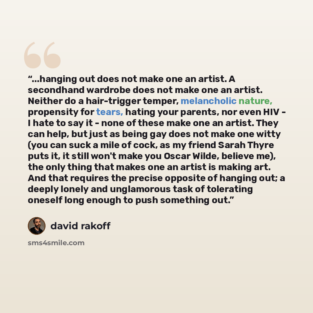 “...hanging out does not make one an artist. A secondhand wardrobe does not make one an artist. Neither do a hair-trigger temper, melancholic nature, propensity for tears, hating your parents, nor even HIV - I hate to say it - none of these make one an artist. They can help, but just as being gay…” quote by David Rakoff