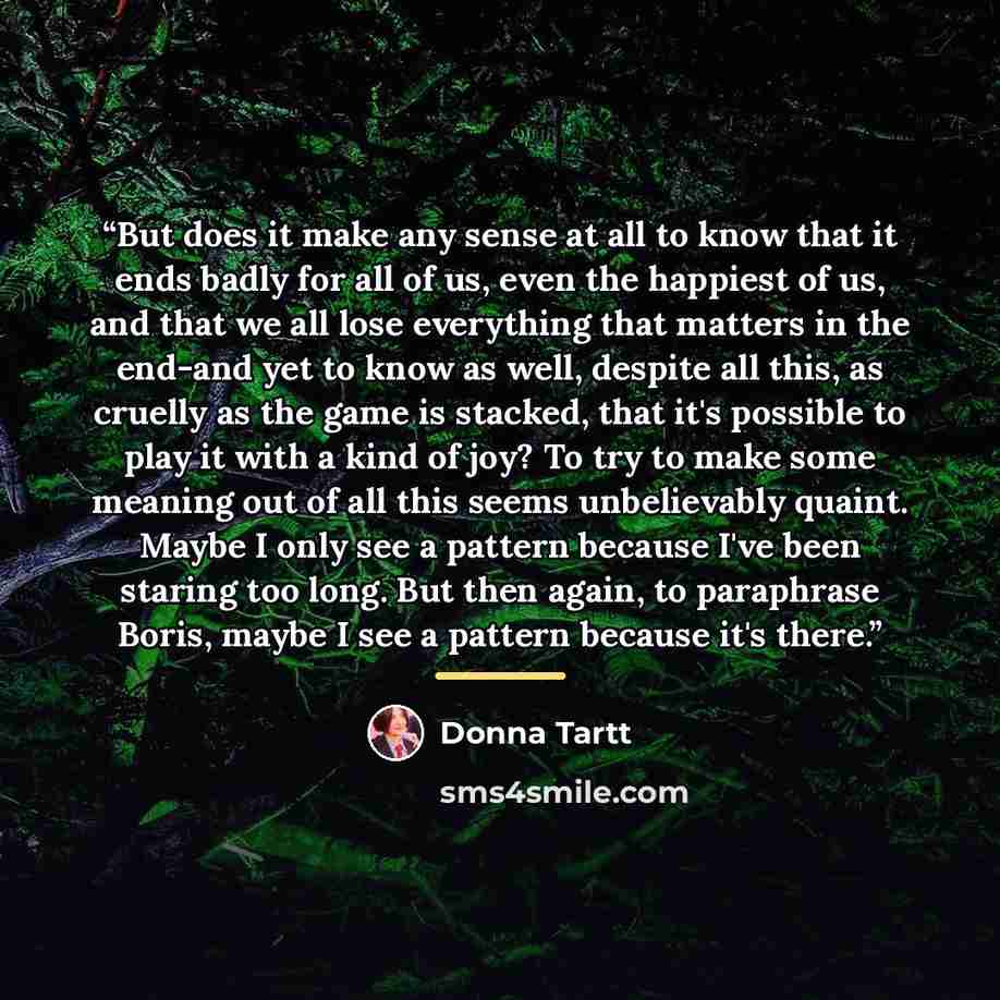 “But does it make any sense at all to know that it ends badly for all of us, even the happiest of us, and that we all lose everything that matters in the end-and yet to know as well, despite all this, as cruelly as the game is stacked, that it's possible to play it with a kind of joy? To try to…” quote by Donna Tartt