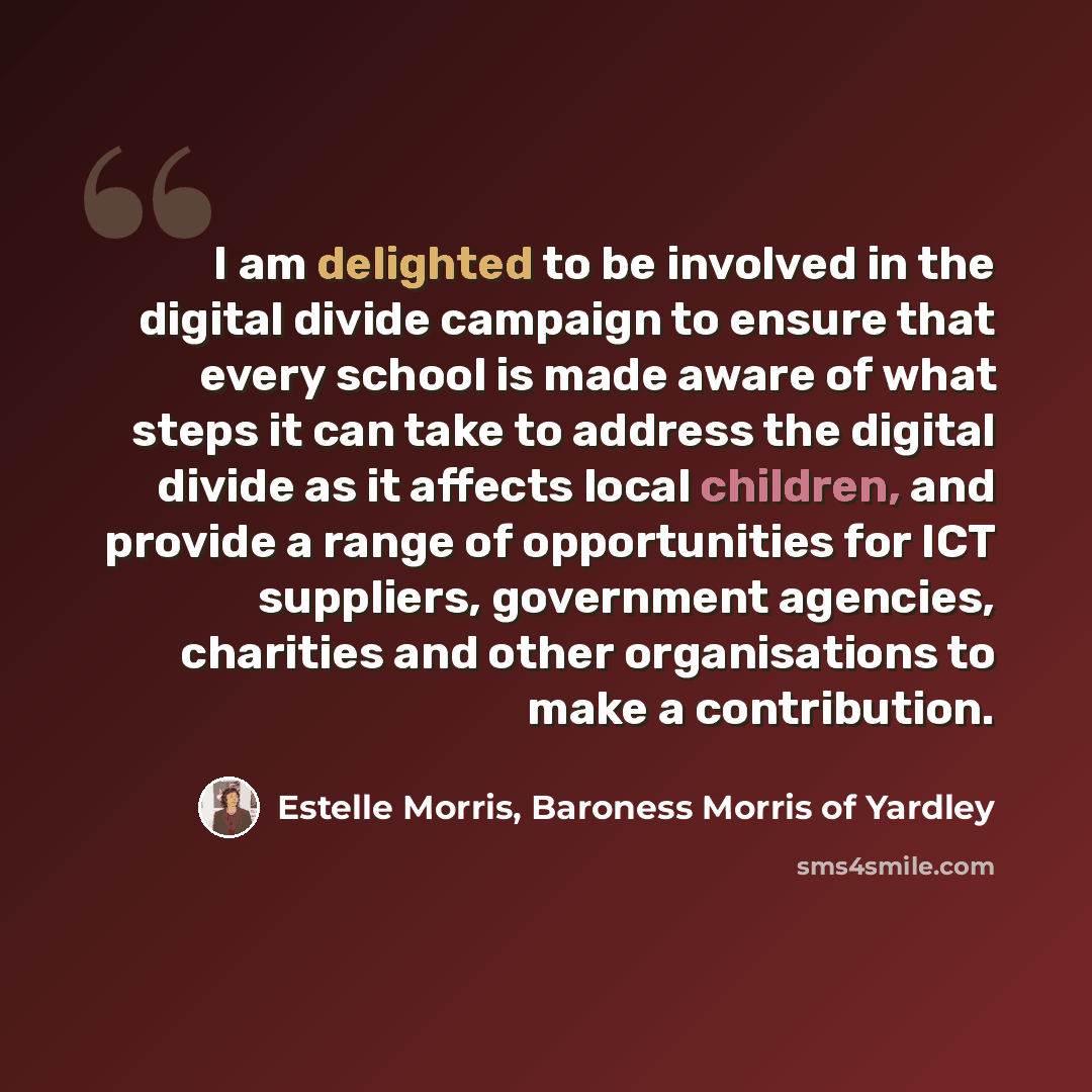“I am delighted to be involved in the digital divide campaign to ensure that every school is made aware of what steps it can take to address the digital divide as it affects local children, and provide a range of opportunities for ICT suppliers, government agencies, charities and other…” quote by Estelle Morris, Baroness Morris of Yardley