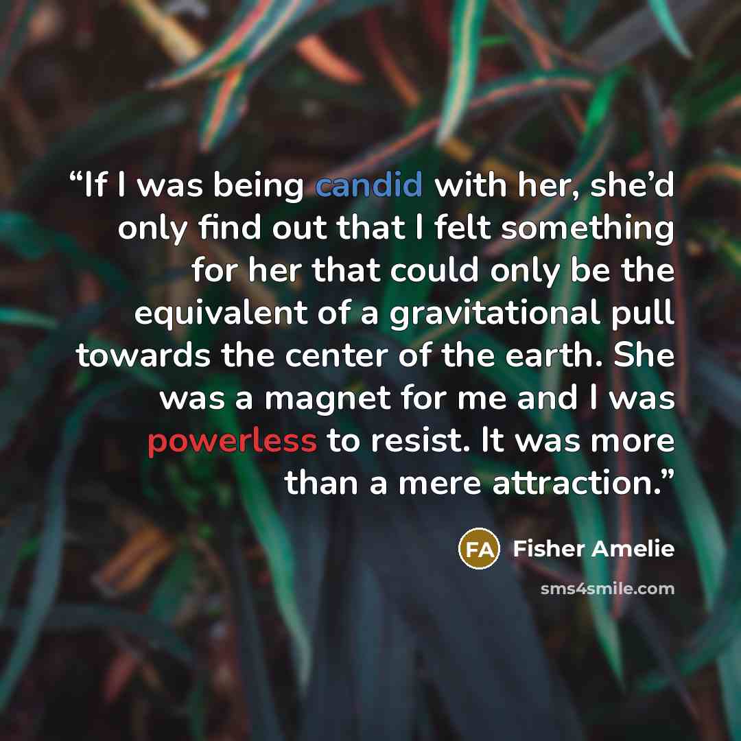 “If I was being candid with her, she’d only find out that I felt something for her that could only be the equivalent of a gravitational pull towards the center of the earth. She was a magnet for me and I was powerless to resist. It was more than a mere attraction.” quote by Fisher Amelie
