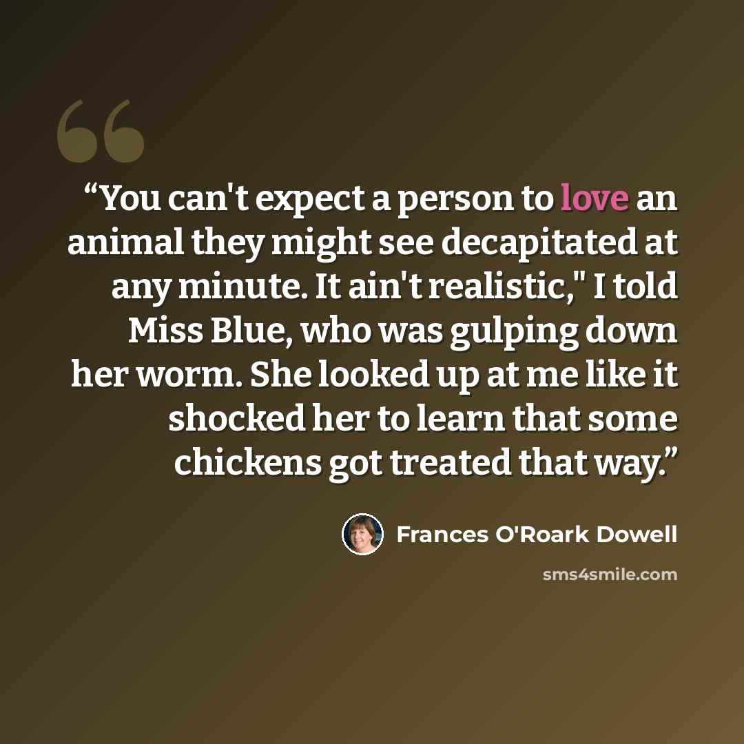 “You can't expect a person to love an animal they might see decapitated at any minute. It ain't realistic," I told Miss Blue, who was gulping down her worm. She looked up at me like it shocked her to learn that some chickens got treated that way.” quote by Frances O'Roark Dowell