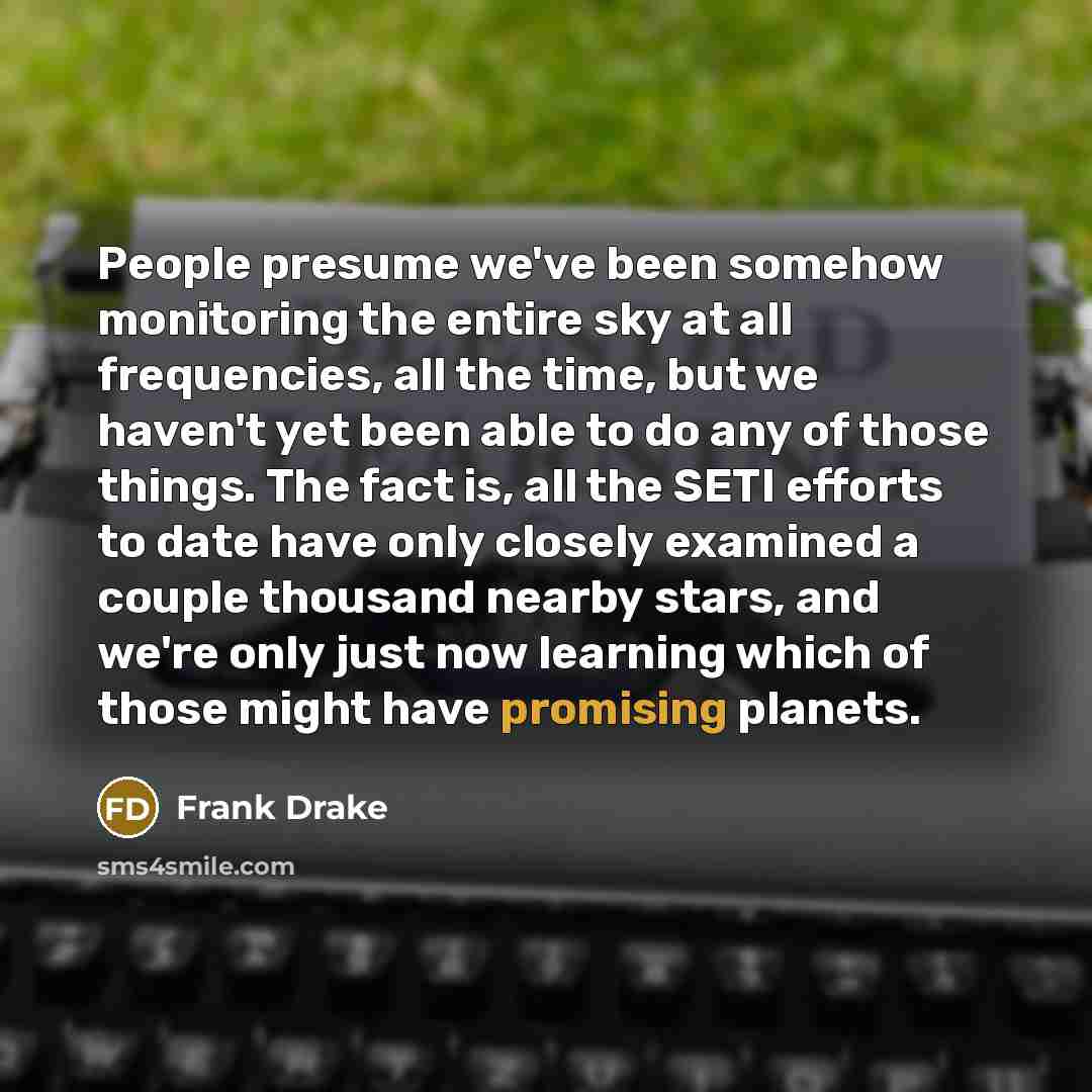 “People presume we've been somehow monitoring the entire sky at all frequencies, all the time, but we haven't yet been able to do any of those things. The fact is, all the SETI efforts to date have only closely examined a couple thousand nearby stars, and we're only just now learning which of those…” quote by Frank Drake