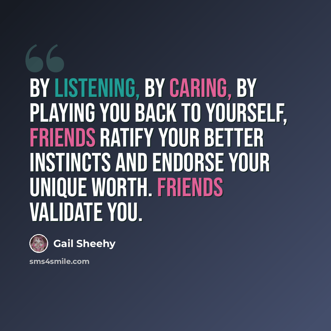 “By listening, by caring, by playing you back to yourself, friends ratify your better instincts and endorse your unique worth. Friends validate you.” quote by Gail Sheehy