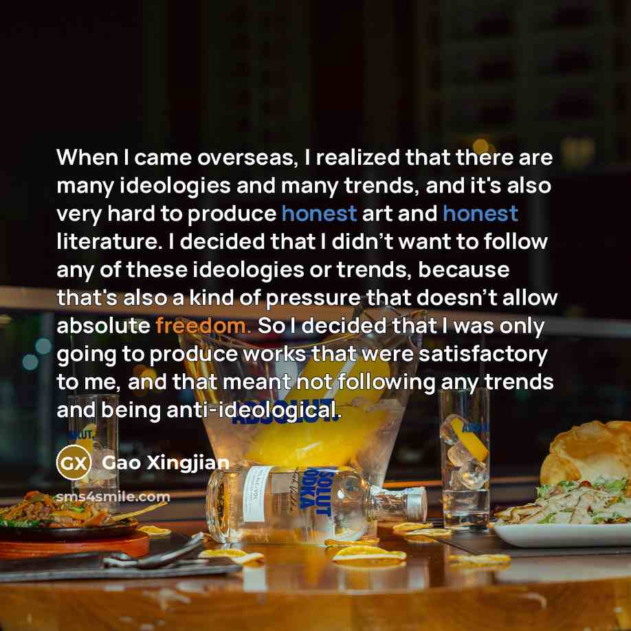 “When I came overseas, I realized that there are many ideologies and many trends, and it's also very hard to produce honest art and honest literature. I decided that I didn't want to follow any of these ideologies or trends, because that's also a kind of pressure that doesn't allow absolute…” quote by Gao Xingjian
