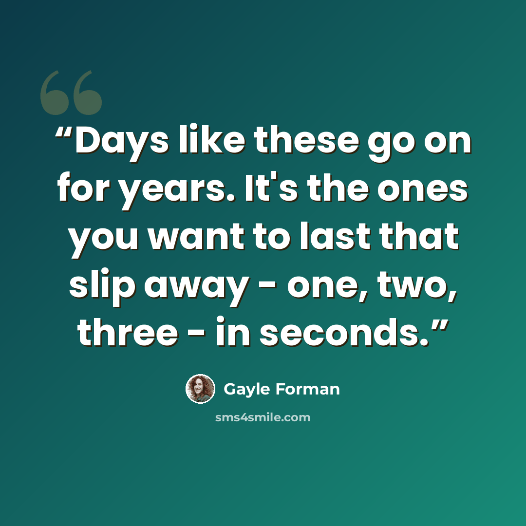 “Days like these go on for years. It's the ones you want to last that slip away - one, two, three - in seconds.” quote by Gayle Forman