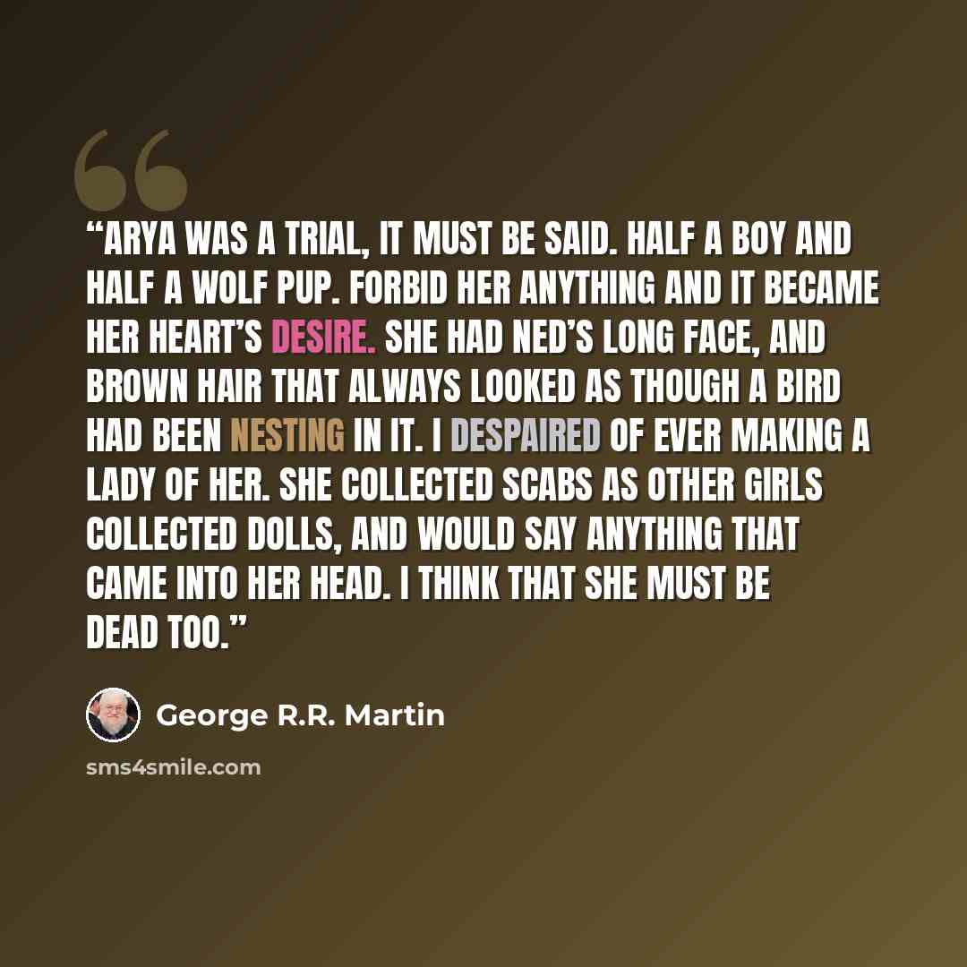 “Arya was a trial, it must be said. Half a boy and half a wolf pup. Forbid her anything and it became her heart’s desire. She had Ned’s long face, and brown hair that always looked as though a bird had been nesting in it. I despaired of ever making a lady of her. She collected scabs as other girls…” quote by George R.R. Martin