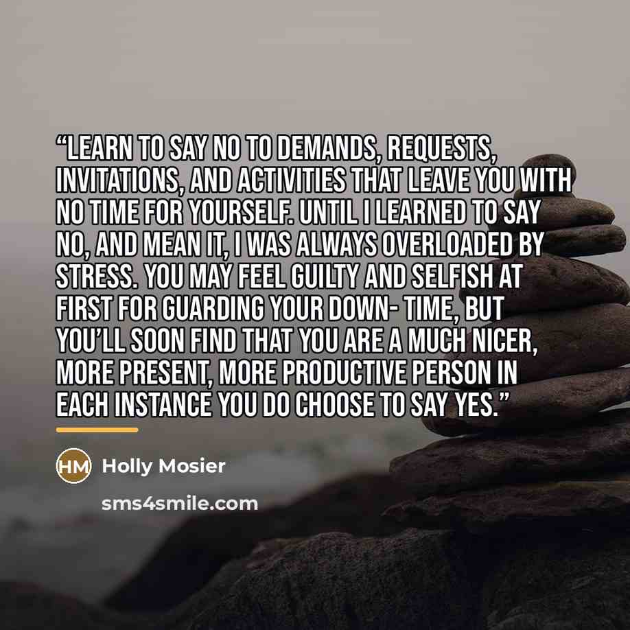 “Learn to say no to demands, requests, invitations, and activities that leave you with no time for yourself. Until I learned to say no, and mean it, I was always overloaded by stress. You may feel guilty and selfish at first for guarding your down- time, but you’ll soon find that you are a much…” quote by Holly Mosier