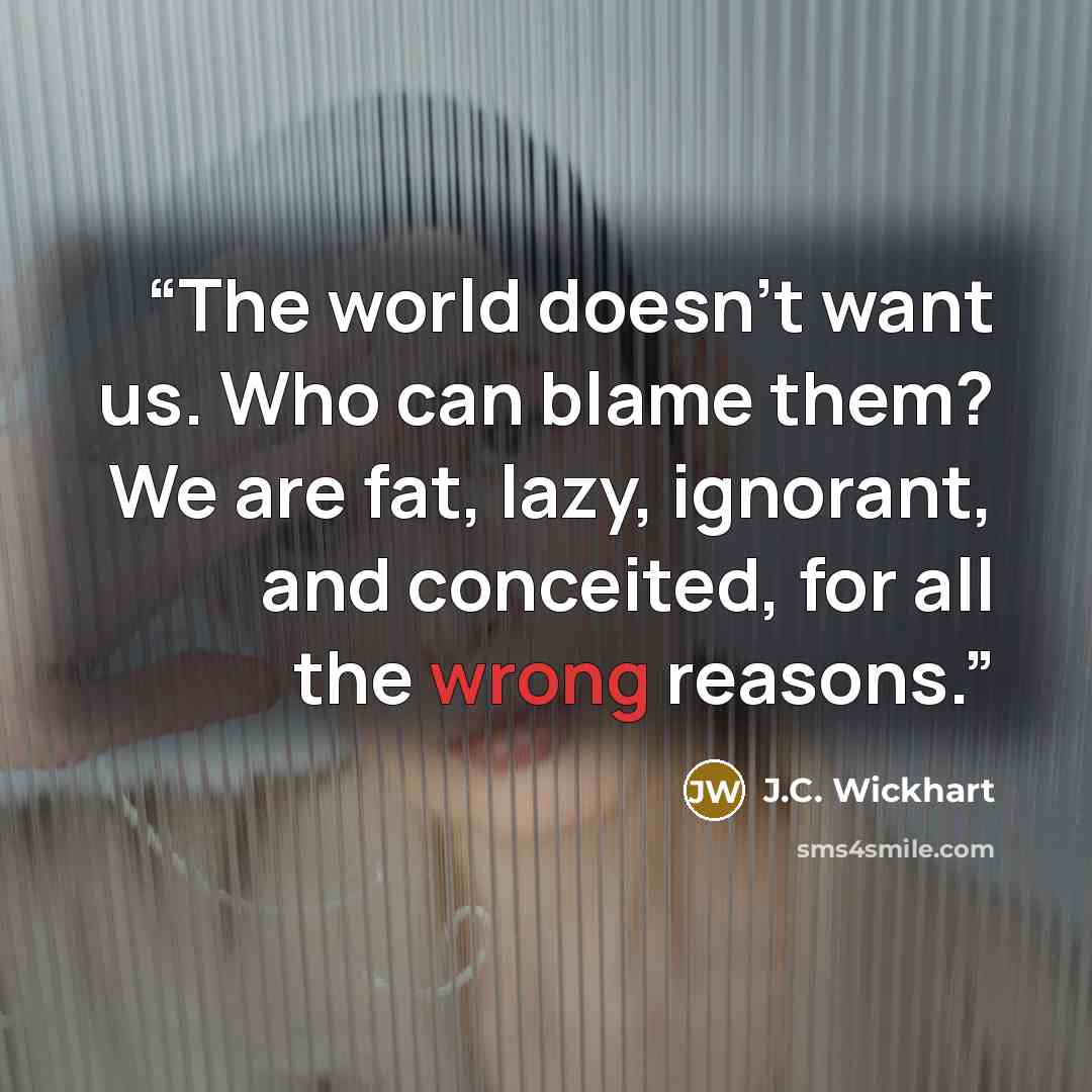 “The world doesn’t want us. Who can blame them? We are fat, lazy, ignorant, and conceited, for all the wrong reasons.” quote by J.C. Wickhart
