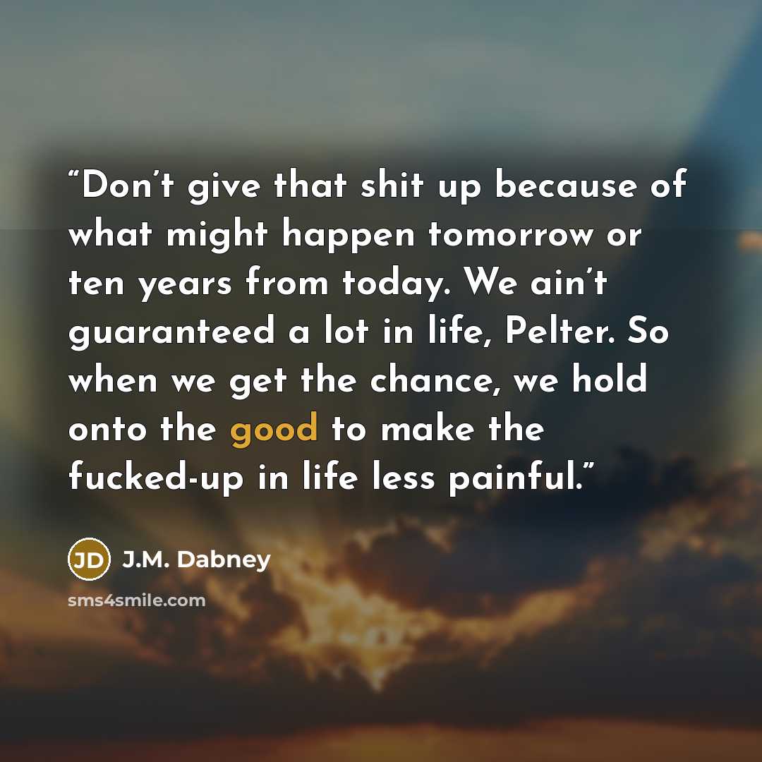 “Don’t give that shit up because of what might happen tomorrow or ten years from today. We ain’t guaranteed a lot in life, Pelter. So when we get the chance, we hold onto the good to make the fucked-up in life less painful.” quote by J.M. Dabney