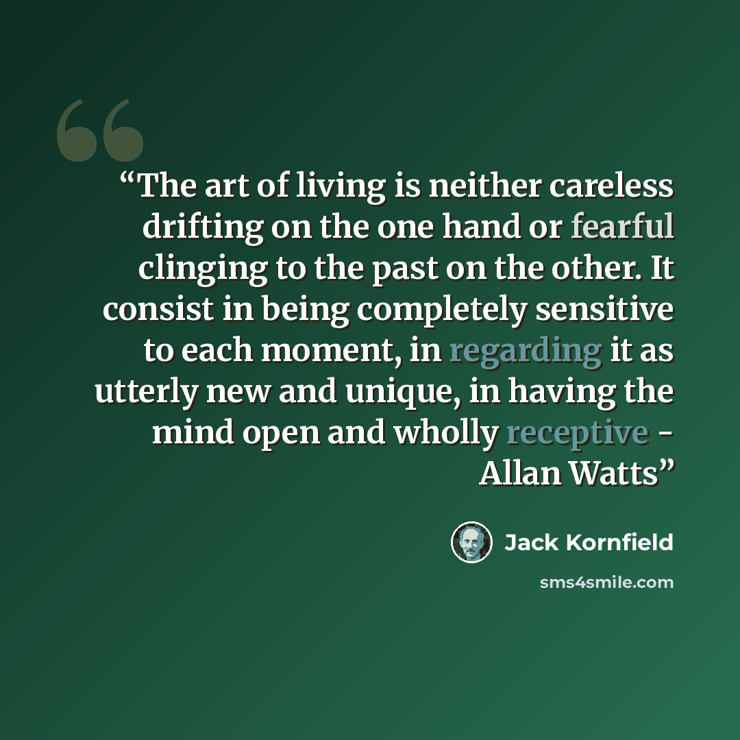 “The art of living is neither careless drifting on the one hand or fearful clinging to the past on the other. It consist in being completely sensitive to each moment, in regarding it as utterly new and unique, in having the mind open and wholly receptive - Allan Watts” quote by Jack Kornfield