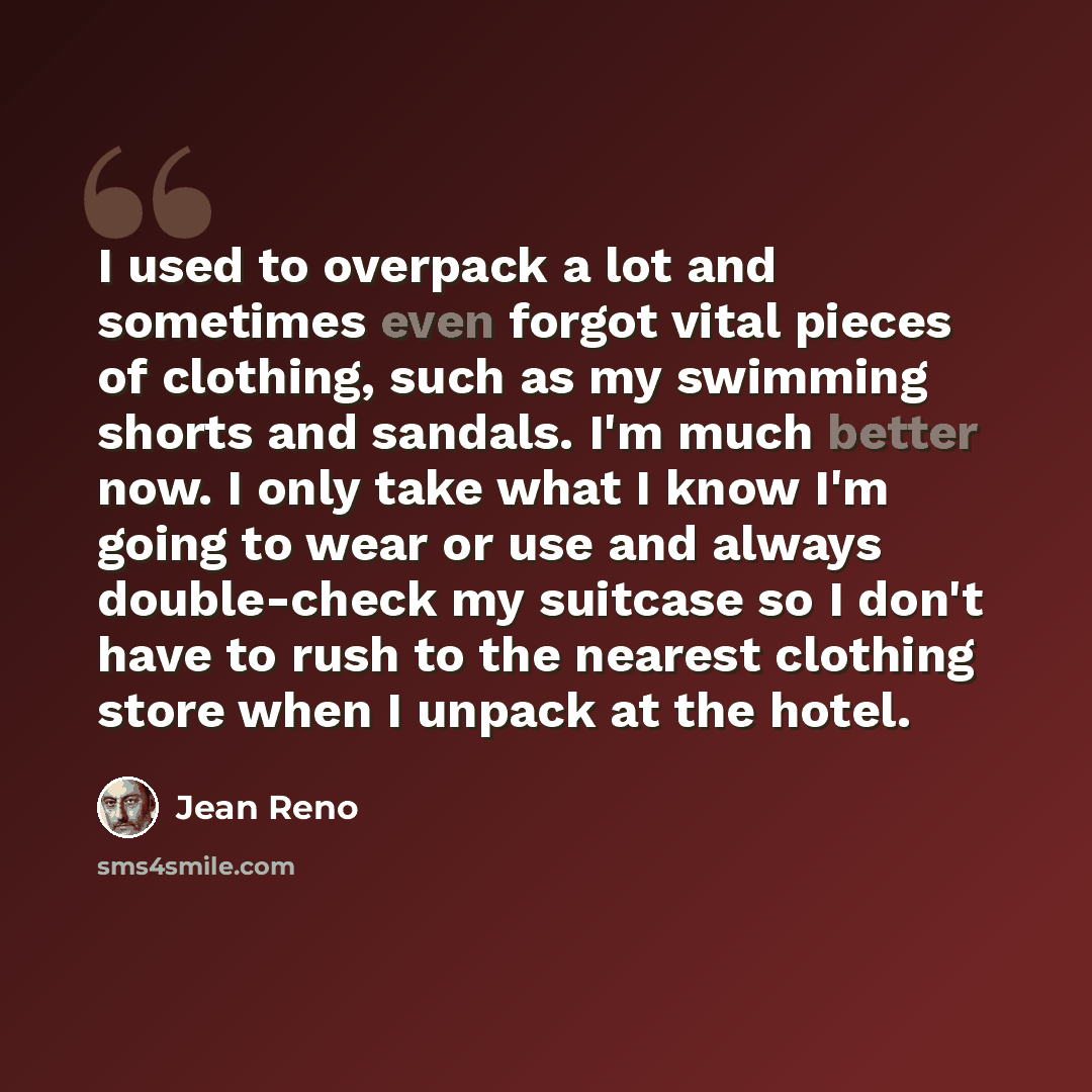 “I used to overpack a lot and sometimes even forgot vital pieces of clothing, such as my swimming shorts and sandals. I'm much better now. I only take what I know I'm going to wear or use and always double-check my suitcase so I don't have to rush to the nearest clothing store when I unpack at the…” quote by Jean Reno