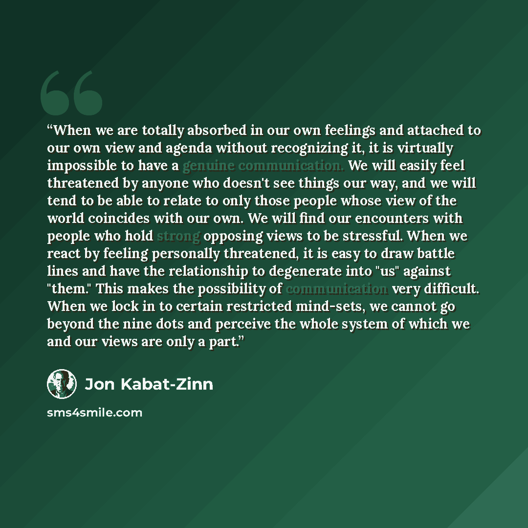 “When we are totally absorbed in our own feelings and attached to our own view and agenda without recognizing it, it is virtually impossible to have a genuine communication. We will easily feel threatened by anyone who doesn't see things our way, and we will tend to be able to relate to only those…” quote by Jon Kabat-Zinn