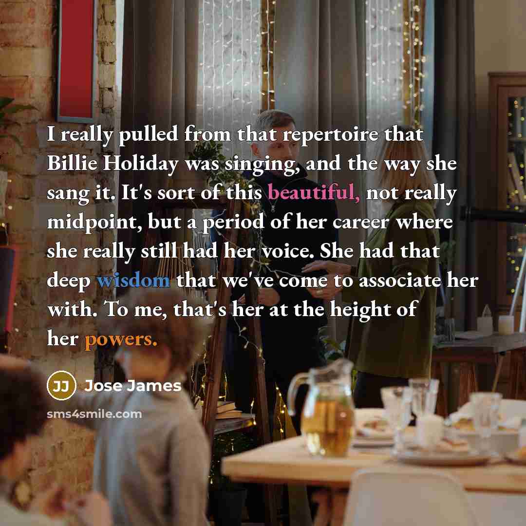 “I really pulled from that repertoire that Billie Holiday was singing, and the way she sang it. It's sort of this beautiful, not really midpoint, but a period of her career where she really still had her voice. She had that deep wisdom that we've come to associate her with. To me, that's her at the…” quote by Jose James