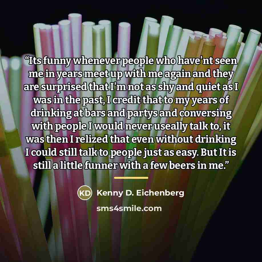 “Its funny whenever people who have'nt seen me in years meet up with me again and they are surprised that I'm not as shy and quiet as I was in the past, I credit that to my years of drinking at bars and partys and conversing with people I would never useally talk to, it was then I relized that even…” quote by Kenny D. Eichenberg
