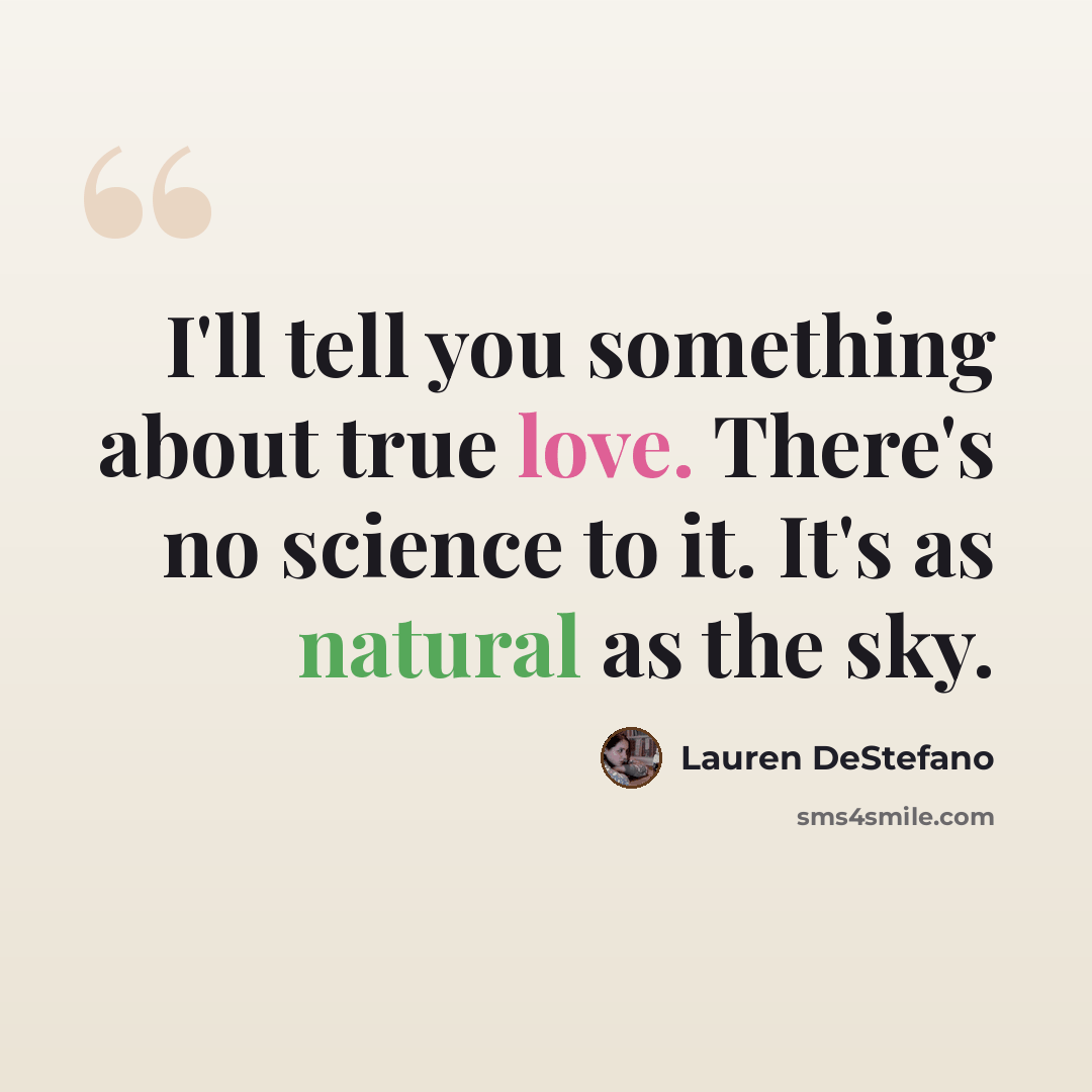 “I'll tell you something about true love. There's no science to it. It's as natural as the sky.” quote by Lauren DeStefano