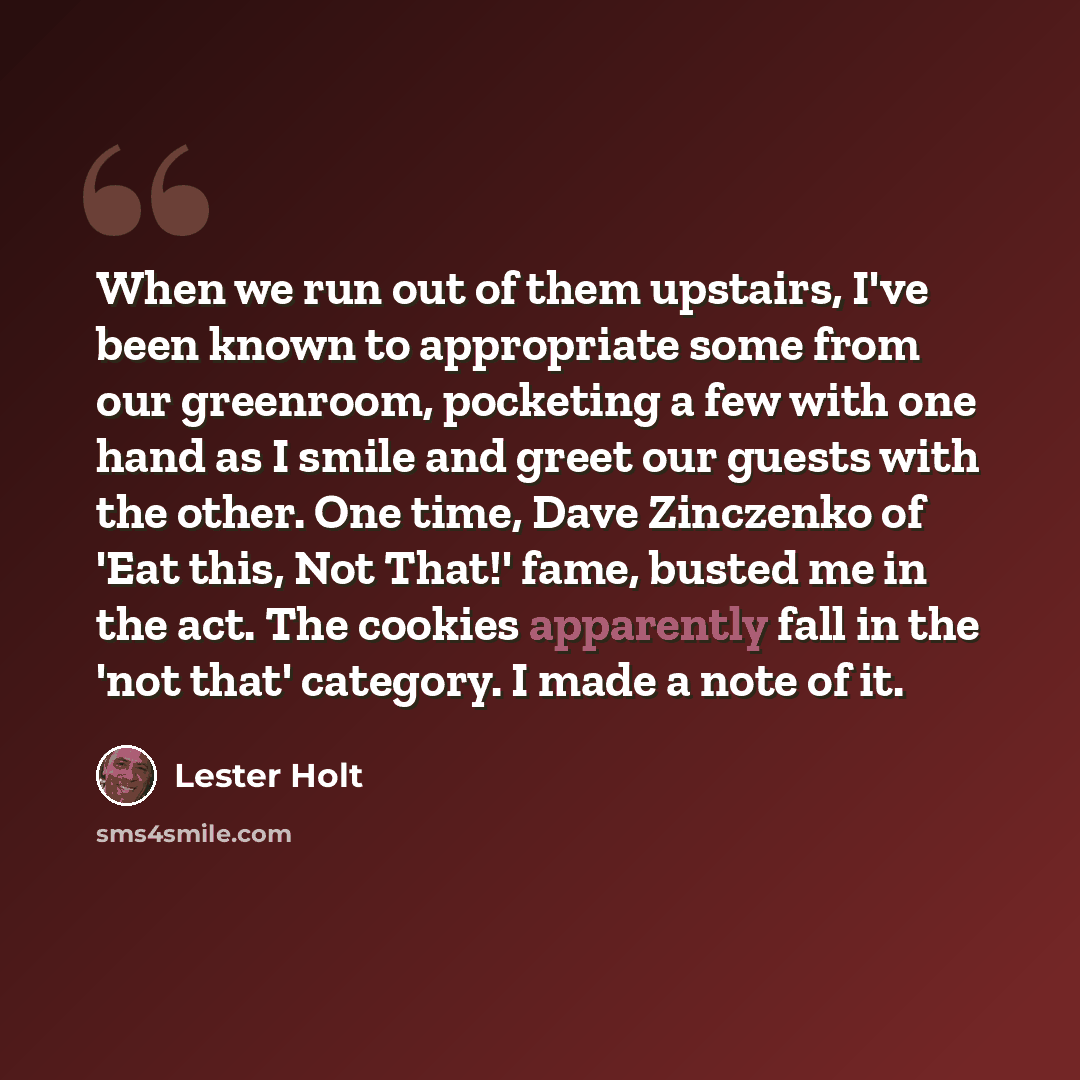 “When we run out of them upstairs, I've been known to appropriate some from our greenroom, pocketing a few with one hand as I smile and greet our guests with the other. One time, Dave Zinczenko of 'Eat this, Not That!' fame, busted me in the act. The cookies apparently fall in the 'not that'…” quote by Lester Holt