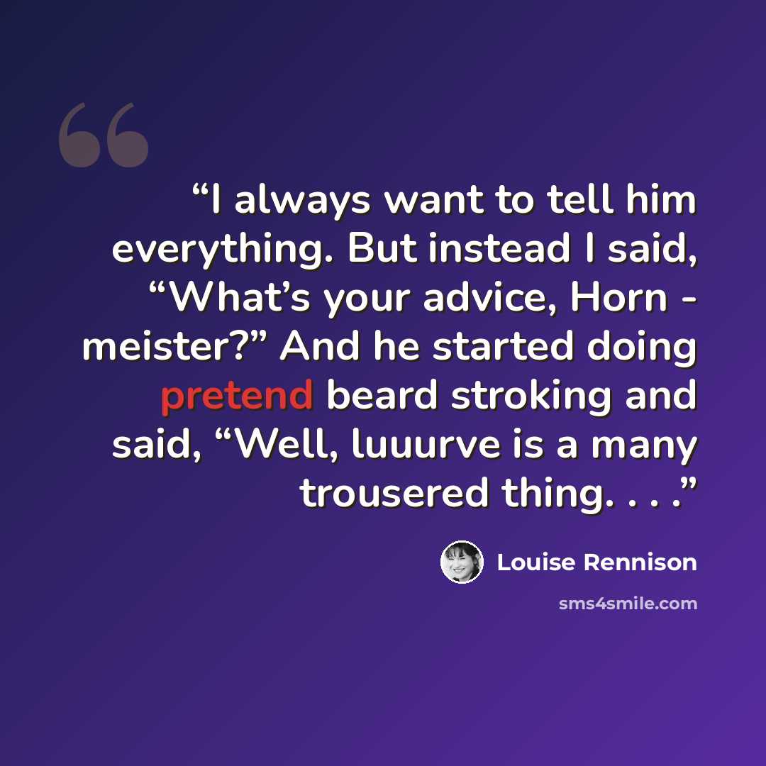 “I always want to tell him everything. But instead I said, “What’s your advice, Horn - meister?” And he started doing pretend beard stroking and said, “Well, luuurve is a many trousered thing. . . .” quote by Louise Rennison
