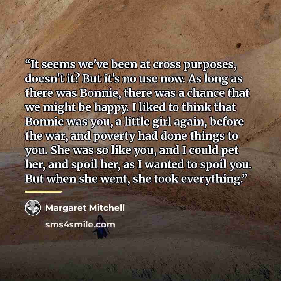 “It seems we've been at cross purposes, doesn't it? But it's no use now. As long as there was Bonnie, there was a chance that we might be happy. I liked to think that Bonnie was you, a little girl again, before the war, and poverty had done things to you. She was so like you, and I could pet her…” quote by Margaret Mitchell
