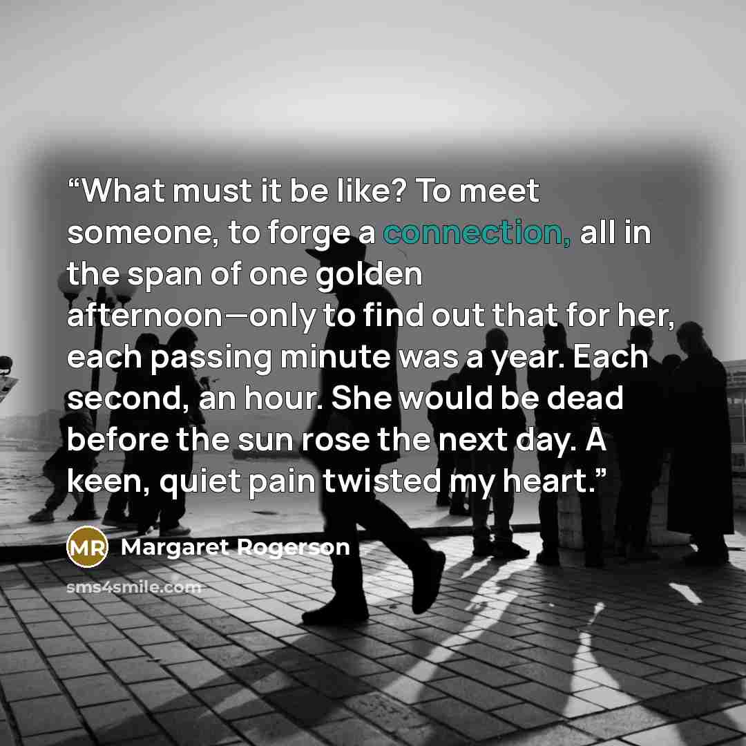 “What must it be like? To meet someone, to forge a connection, all in the span of one golden afternoon—only to find out that for her, each passing minute was a year. Each second, an hour. She would be dead before the sun rose the next day. A keen, quiet pain twisted my heart.” quote by Margaret Rogerson