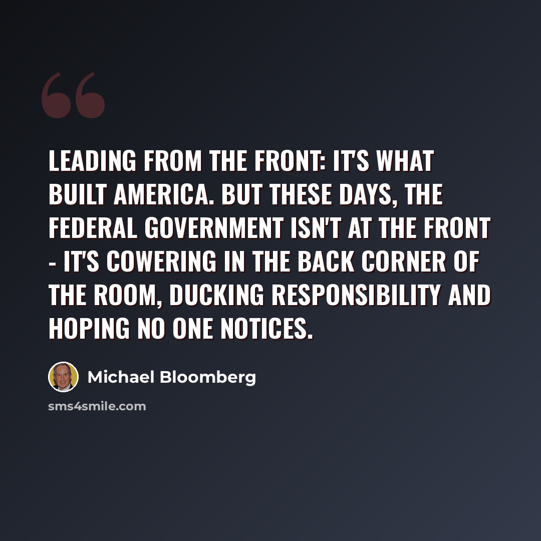 “Leading from the front: It's what built America. But these days, the federal government isn't at the front - it's cowering in the back corner of the room, ducking responsibility and hoping no one notices.” quote by Michael Bloomberg