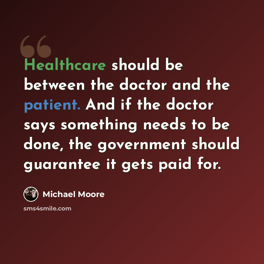 “Healthcare should be between the doctor and the patient. And if the doctor says something needs to be done, the government should guarantee it gets paid for.” quote by Michael Moore