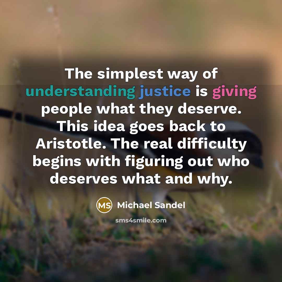 “The simplest way of understanding justice is giving people what they deserve. This idea goes back to Aristotle. The real difficulty begins with figuring out who deserves what and why.” quote by Michael Sandel