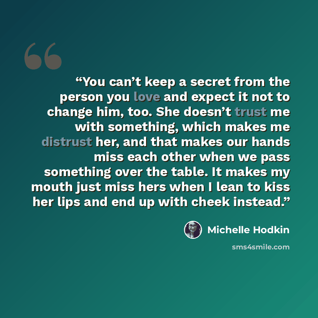 “You can’t keep a secret from the person you love and expect it not to change him, too. She doesn’t trust me with something, which makes me distrust her, and that makes our hands miss each other when we pass something over the table. It makes my mouth just miss hers when I lean to kiss her lips and…” quote by Michelle Hodkin