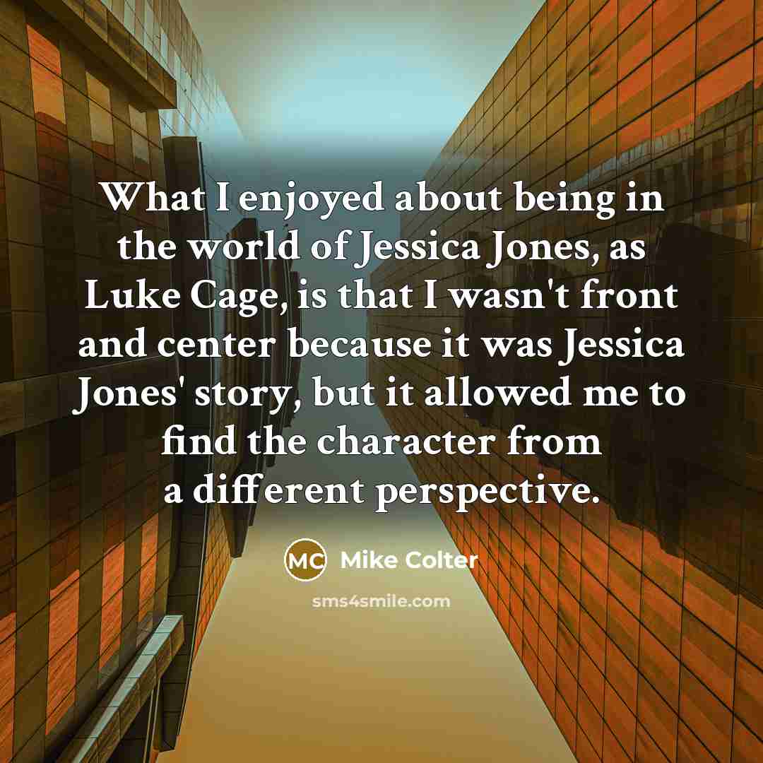 “What I enjoyed about being in the world of Jessica Jones, as Luke Cage, is that I wasn't front and center because it was Jessica Jones' story, but it allowed me to find the character from a different perspective.” quote by Mike Colter