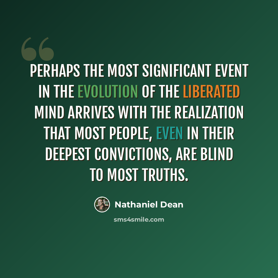 “Perhaps the most significant event in the evolution of the liberated mind arrives with the realization that most people, even in their deepest convictions, are blind to most truths.” quote by Nathaniel Dean