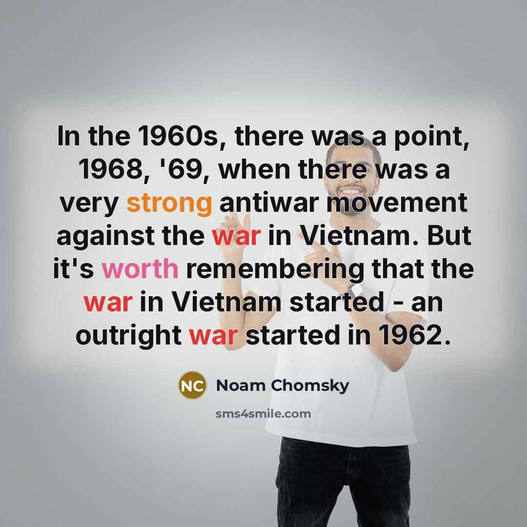 “In the 1960s, there was a point, 1968, '69, when there was a very strong antiwar movement against the war in Vietnam. But it's worth remembering that the war in Vietnam started - an outright war started in 1962.” quote by Noam Chomsky