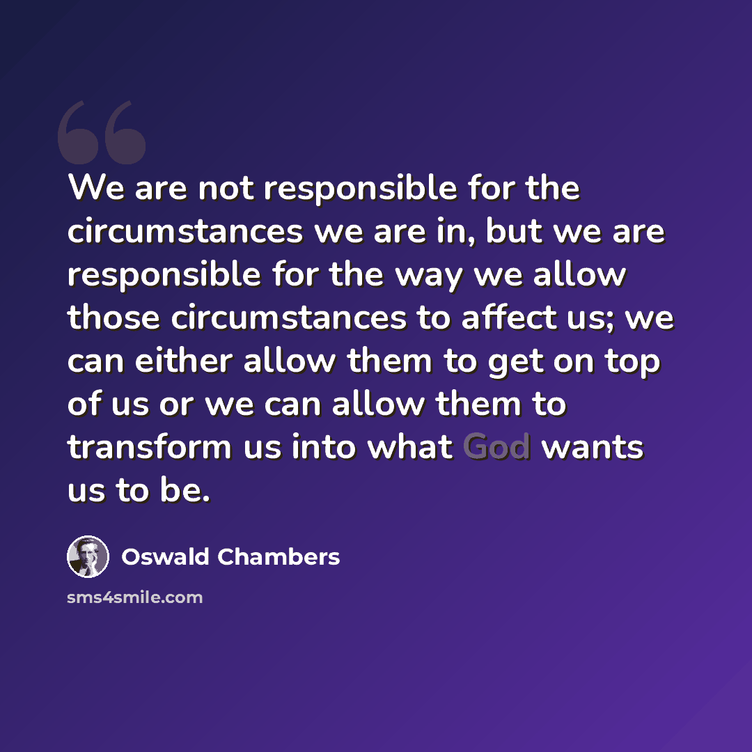 “We are not responsible for the circumstances we are in, but we are responsible for the way we allow those circumstances to affect us; we can either allow them to get on top of us or we can allow them to transform us into what God wants us to be.” quote by Oswald Chambers