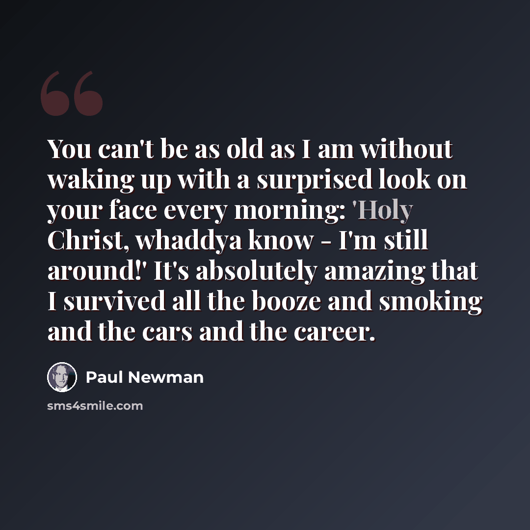 “You can't be as old as I am without waking up with a surprised look on your face every morning: 'Holy Christ, whaddya know - I'm still around!' It's absolutely amazing that I survived all the booze and smoking and the cars and the career.” quote by Paul Newman