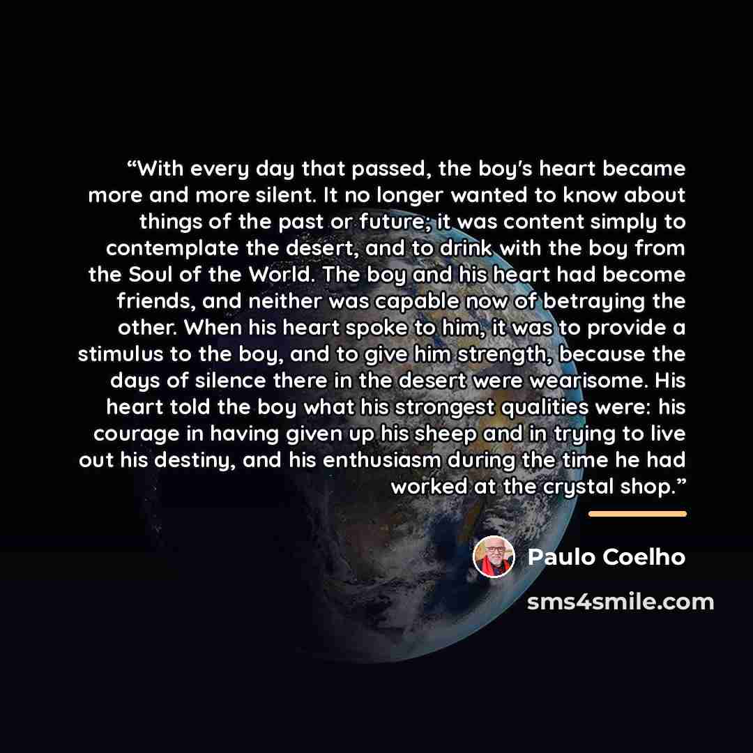 “With every day that passed, the boy's heart became more and more silent. It no longer wanted to know about things of the past or future; it was content simply to contemplate the desert, and to drink with the boy from the Soul of the World. The boy and his heart had become friends, and neither was…” quote by Paulo Coelho