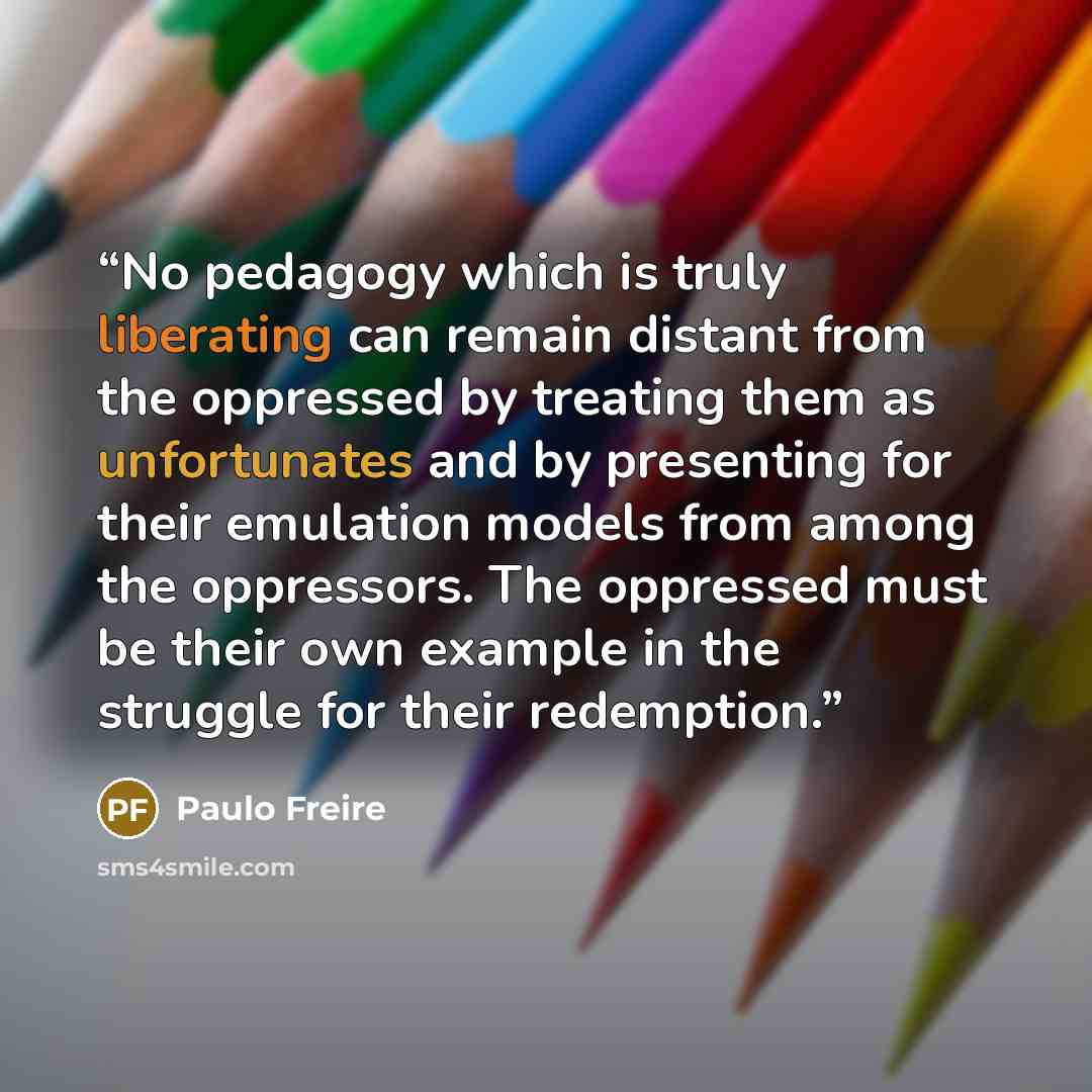 “No pedagogy which is truly liberating can remain distant from the oppressed by treating them as unfortunates and by presenting for their emulation models from among the oppressors. The oppressed must be their own example in the struggle for their redemption.” quote by Paulo Freire