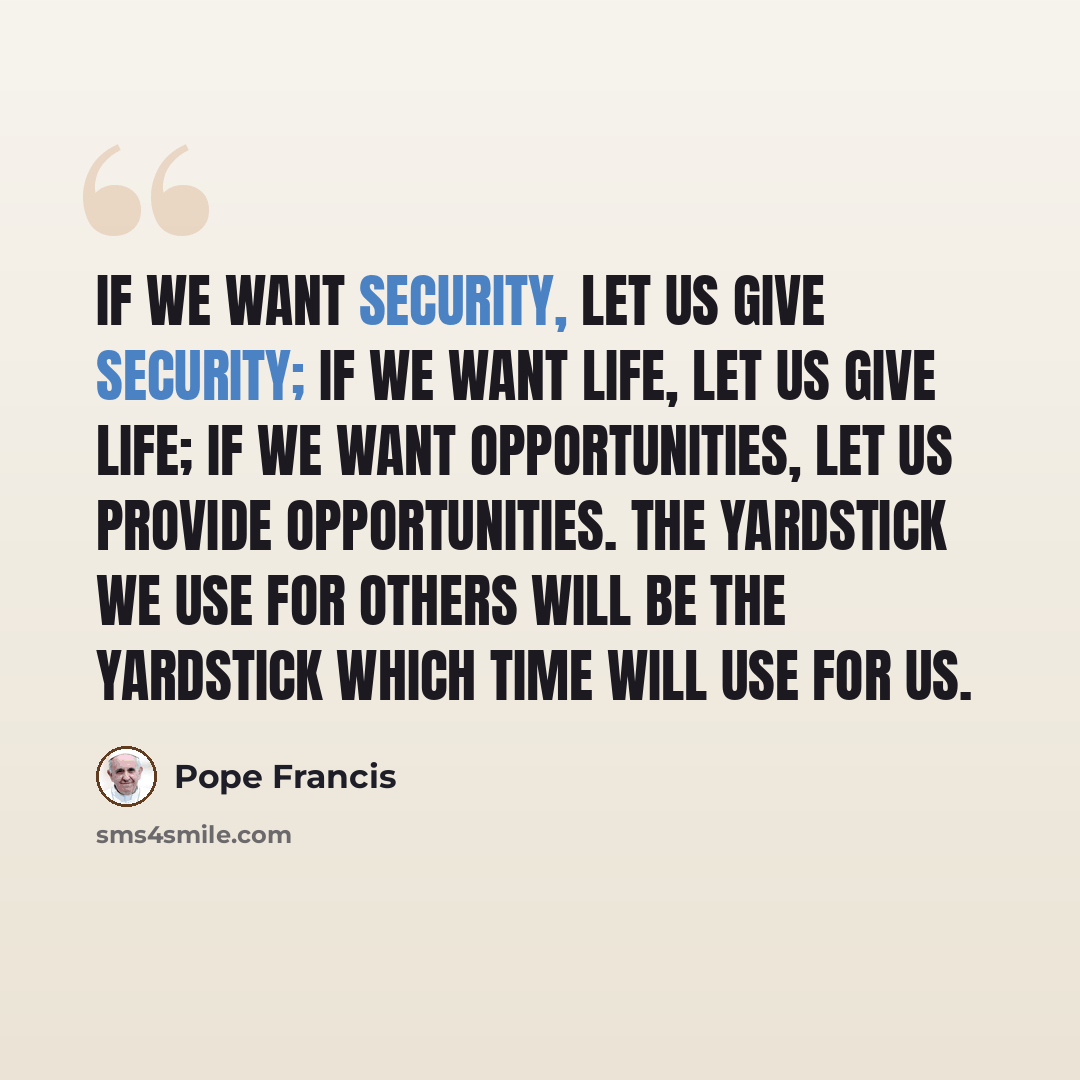 “If we want security, let us give security; if we want life, let us give life; if we want opportunities, let us provide opportunities. The yardstick we use for others will be the yardstick which time will use for us.” quote by Pope Francis