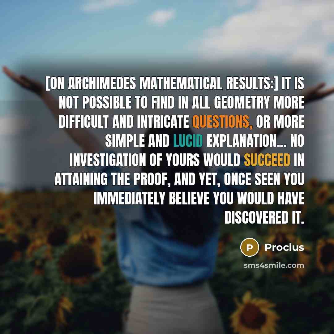 “[On Archimedes mathematical results:] It is not possible to find in all geometry more difficult and intricate questions, or more simple and lucid explanation... No investigation of yours would succeed in attaining the proof, and yet, once seen you immediately believe you would have discovered it.” quote by Proclus